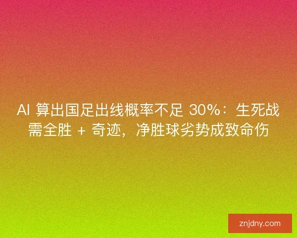 AI 算出国足出线概率不足 30%：生死战需全胜 + 奇迹，净胜球劣势成致命伤