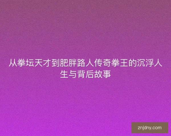 从拳坛天才到肥胖路人传奇拳王的沉浮人生与背后故事