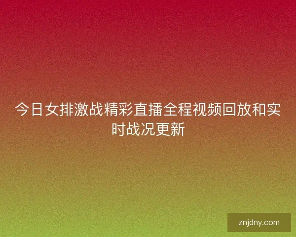 今日女排激战精彩直播全程视频回放和实时战况更新