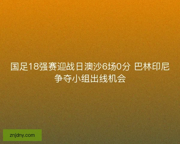 国足18强赛迎战日澳沙6场0分 巴林印尼争夺小组出线机会 国足18强赛迎战日澳沙6场0分 巴林印尼争夺小组出线机会