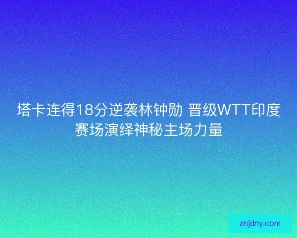 塔卡连得18分逆袭林钟勋 晋级WTT印度赛场演绎神秘主场力量 塔卡连得18分逆袭林钟勋 晋级WTT印度赛场演绎神秘主场力量