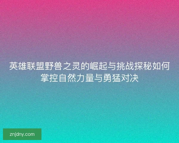 英雄联盟野兽之灵的崛起与挑战探秘如何掌控自然力量与勇猛对决
