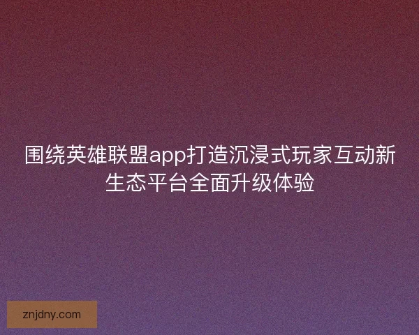 围绕英雄联盟app打造沉浸式玩家互动新生态平台全面升级体验