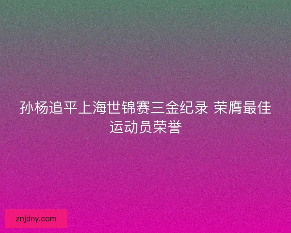 孙杨追平上海世锦赛三金纪录 荣膺最佳运动员荣誉