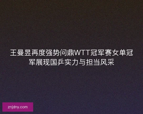 王曼昱再度强势问鼎WTT冠军赛女单冠军展现国乒实力与担当风采