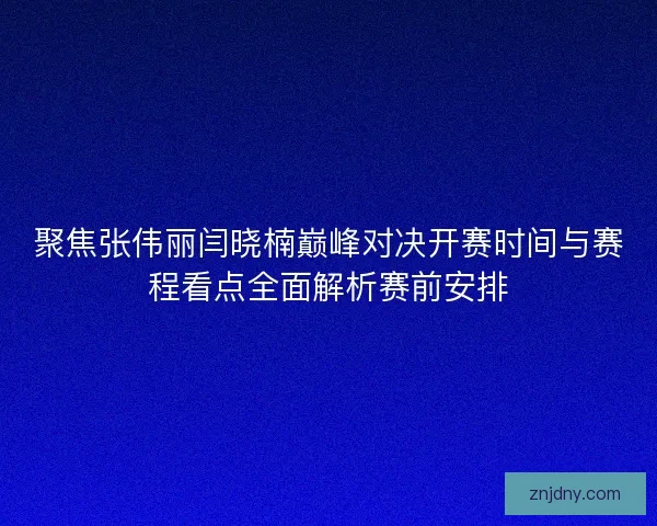聚焦张伟丽闫晓楠巅峰对决开赛时间与赛程看点全面解析赛前安排