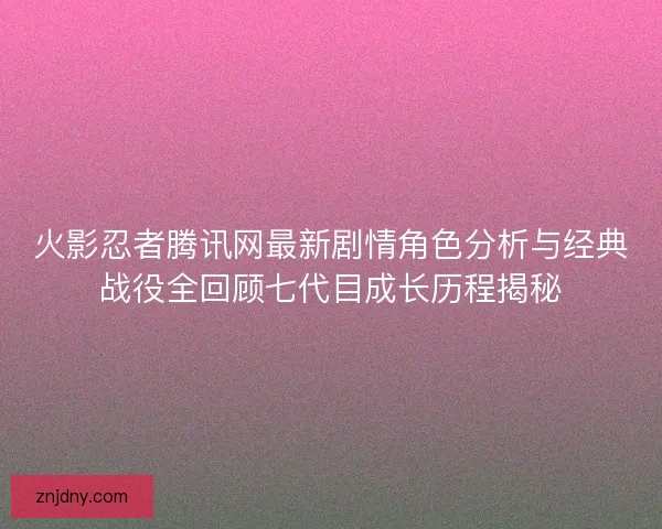 火影忍者腾讯网最新剧情角色分析与经典战役全回顾七代目成长历程揭秘