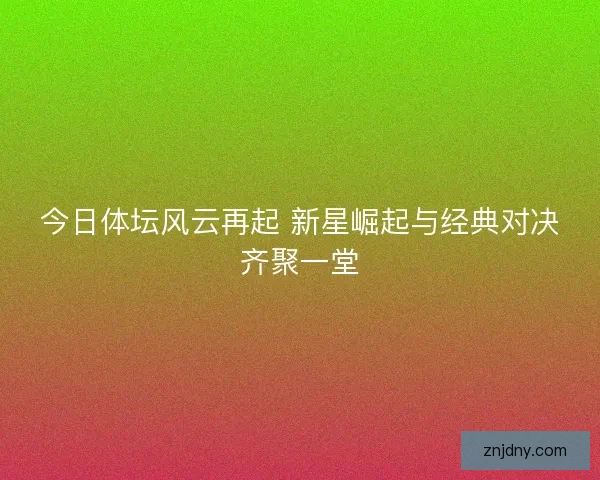 今日体坛风云再起 新星崛起与经典对决齐聚一堂