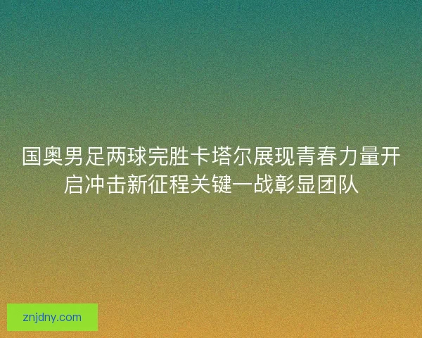 国奥男足两球完胜卡塔尔展现青春力量开启冲击新征程关键一战彰显团队