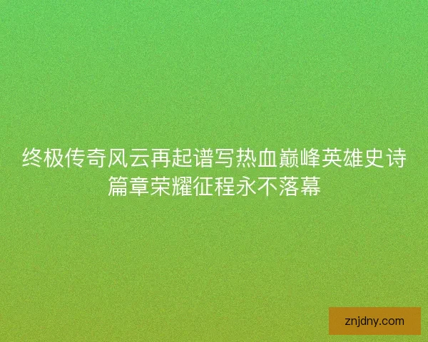 终极传奇风云再起谱写热血巅峰英雄史诗篇章荣耀征程永不落幕