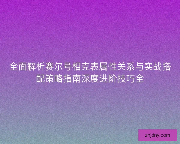 全面解析赛尔号相克表属性关系与实战搭配策略指南深度进阶技巧全
