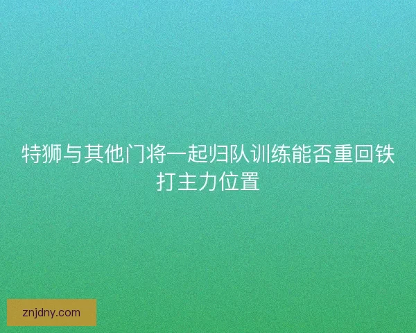 特狮与其他门将一起归队训练能否重回铁打主力位置