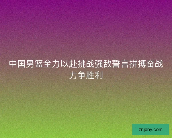 中国男篮全力以赴挑战强敌誓言拼搏奋战力争胜利