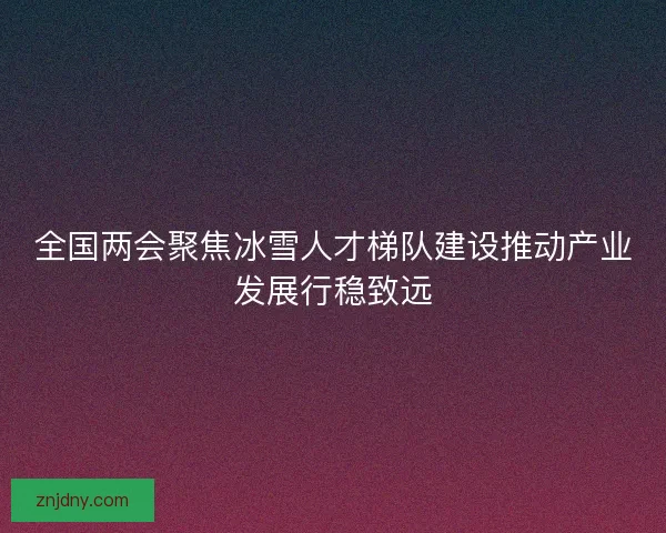 全国两会聚焦冰雪人才梯队建设推动产业发展行稳致远 全国两会聚焦冰雪人才梯队建设推动产业发展行稳致远