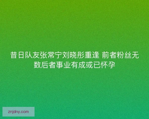 昔日队友张常宁刘晓彤重逢 前者粉丝无数后者事业有成或已怀孕