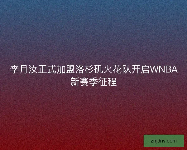 李月汝正式加盟洛杉矶火花队开启WNBA新赛季征程