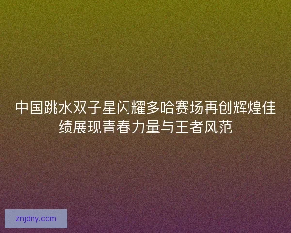 中国跳水双子星闪耀多哈赛场再创辉煌佳绩展现青春力量与王者风范