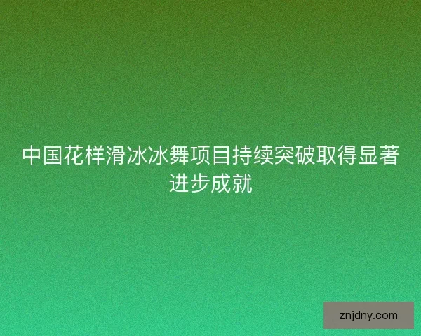 中国花样滑冰冰舞项目持续突破取得显著进步成就