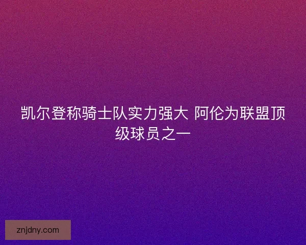凯尔登称骑士队实力强大 阿伦为联盟顶级球员之一 凯尔登称骑士队实力强大 阿伦为联盟顶级球员之一