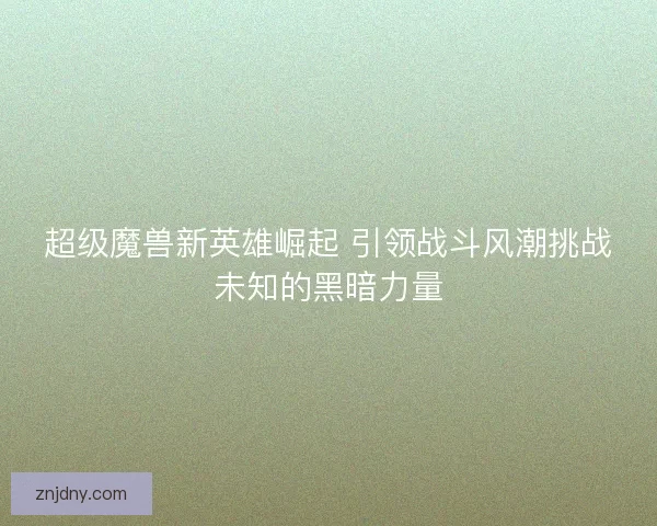 超级魔兽新英雄崛起 引领战斗风潮挑战未知的黑暗力量